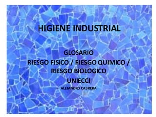 HIGIENE INDUSTRIAL 
GLOSARIO 
RIESGO FISICO / RIESGO QUIMICO / 
RIESGO BIOLOGICO 
UNIECCI 
ALEJANDRO CABRERA 
 