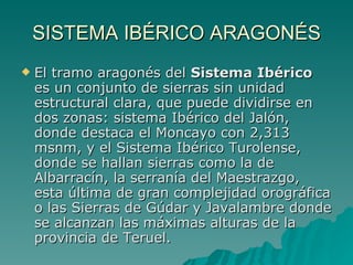 SISTEMA IBÉRICO ARAGONÉS El tramo aragonés del  Sistema Ibérico  es un conjunto de sierras sin unidad estructural clara, que puede dividirse en dos zonas: sistema Ibérico del Jalón, donde destaca el Moncayo con 2,313 msnm, y el Sistema Ibérico Turolense, donde se hallan sierras como la de Albarracín, la serranía del Maestrazgo, esta última de gran complejidad orográfica o las Sierras de Gúdar y Javalambre donde se alcanzan las máximas alturas de la provincia de Teruel. 