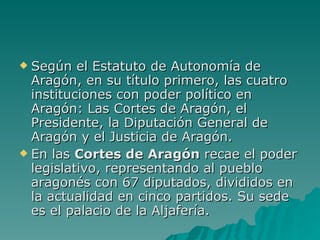 Según el Estatuto de Autonomía de Aragón, en su título primero, las cuatro instituciones con poder político en Aragón: Las Cortes de Aragón, el Presidente, la Diputación General de Aragón y el Justicia de Aragón. En las  Cortes de Aragón  recae el poder legislativo, representando al pueblo aragonés con 67 diputados, divididos en la actualidad en cinco partidos. Su sede es el palacio de la Aljafería. 