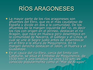 RÍOS ARAGONESES La mayor parte de los ríos aragoneses son afluentes del Ebro, que es el más caudaloso de España y divide en dos a la comunidad. De los afluentes de la margen izquierda del río, es decir los ríos con origen en el pirineo, destacan el río Aragón, que nace en Huesca pero desemboca en la comunidad de Navarra, el Gállego y el Cinca, el cual se une al Segre justo antes de desembocar en el Ebro a la altura de Mequinenza. En la margen derecha destacan el Jalón, el Huerva y el Guadalope. En el cauce del río Ebro, cerca del límite con Cataluña, se sitúa el Embalse de Mequinenza, de 1530 hm³ y una longitud de unos 110 km; es conocido popularmente como el “Mar de Aragón”.  
