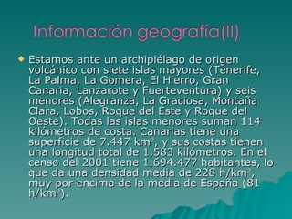 Estamos ante un archipiélago de origen volcánico con siete islas mayores (Tenerife, La Palma, La Gomera, El Hierro, Gran Canaria, Lanzarote y Fuerteventura) y seis menores (Alegranza, La Graciosa, Montaña Clara, Lobos, Roque del Este y Roque del Oeste). Todas las islas menores suman 114 kilómetros de costa. Canarias tiene una superficie de 7.447 km 2 , y sus costas tienen una longitud total de 1.583 kilómetros. En el censo del 2001 tiene 1.694.477 habitantes, lo que da una densidad media de 228 h/km 2 , muy por encima de la media de España (81 h/km 2 ). 