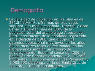La densidad de población en las islas es de 282,5 hab/km², cifra más de tres veces superior a la media española. Tenerife y Gran Canaria albergan más del 80% de la población total del archipiélago A pesar del fuerte crecimiento de la natalidad registrado en la década de 1960, que dibujó una pirámide poblacional muy joven en los años 80 las menores tasas de fecundidad en los últimos años señalan un proceso de envejecimiento. Según el censo de 2009, la población de Canarias asciende a 2.103.992 habitantes. En la provincia de Las Palmas hay 1.083.502 personas; en la de Santa Cruz de Tenerife, 1.020.490 habitantes 