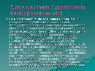 La  Gastronomía de las Islas Canarias  la componen los platos tradicionales del Archipiélago canario y constituye un importante elenco de la identidad cultural del pueblo canario. Se caracteriza por la sencillez de sus recetas, la diversidad propia de la fragmentación del territorio (pudiendo encontrar en cada isla recetas diferenciadas), la variedad de los productos de la tierra y el mar de las islas, y su carácter ecléctico, debido a los múltiples aportes culturales que ha recibido Canarias a lo largo de su historia. La gastronomía canaria está influida por otras cocinas, siendo la influencia de la Gastronomía de España la más importante. A esto hay que sumar la herencia de los guanches y la influencia de la Gastronomía latinoamericana.  