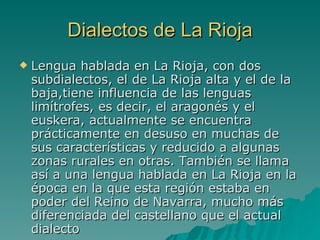 Dialectos de La Rioja Lengua hablada en La Rioja, con dos subdialectos, el de La Rioja alta y el de la baja,tiene influencia de las lenguas limítrofes, es decir, el aragonés y el euskera, actualmente se encuentra prácticamente en desuso en muchas de sus características y reducido a algunas zonas rurales en otras. También se llama así a una lengua hablada en La Rioja en la época en la que esta región estaba en poder del Reino de Navarra, mucho más diferenciada del castellano que el actual dialecto  