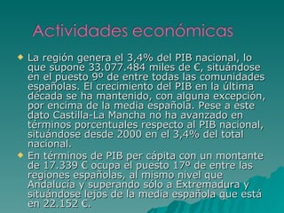 La región genera el 3,4% del PIB nacional, lo que supone 33.077.484 miles de €, situándose en el puesto 9º de entre todas las comunidades españolas. El crecimiento del PIB en la última década se ha mantenido, con alguna excepción, por encima de la media española. Pese a este dato Castilla-La Mancha no ha avanzado en términos porcentuales respecto al PIB nacional, situándose desde 2000 en el 3,4% del total nacional. En términos de PIB per cápita con un montante de 17.339 € ocupa el puesto 17º de entre las regiones españolas, al mismo nivel que Andalucía y superando sólo a Extremadura y situándose lejos de la media española que está en 22.152 €.   