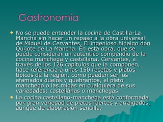 No se puede entender la cocina de Castilla-La Mancha sin hacer un repaso a la obra universal de Miguel de Cervantes, El ingenioso hidalgo don Quijote de La Mancha. En esta obra, que se puede considerar un auténtico compendio de la cocina manchega y castellana, Cervantes, a través de los 126 capítulos que la componen, hace referencia a unas 150 recetas y platos típicos de la región, como pueden ser los afamados duelos y quebrantos, el pisto manchego o las migas en cualquiera de sus variedades: castellanas o manchegas. La cocina castellano-manchega está conformada por gran variedad de platos fuertes y arraigados, aunque de elaboración sencilla.  