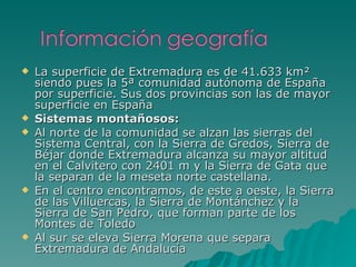 La superficie de Extremadura es de 41.633 km² siendo pues la 5ª comunidad autónoma de España por superficie. Sus dos provincias son las de mayor superficie en España Sistemas montañosos:  Al norte de la comunidad se alzan las sierras del Sistema Central, con la Sierra de Gredos, Sierra de Béjar donde Extremadura alcanza su mayor altitud en el Calvitero con 2401 m y la Sierra de Gata que la separan de la meseta norte castellana. En el centro encontramos, de este a oeste, la Sierra de las Villuercas, la Sierra de Montánchez y la Sierra de San Pedro, que forman parte de los Montes de Toledo Al sur se eleva Sierra Morena que separa Extremadura de Andalucía 