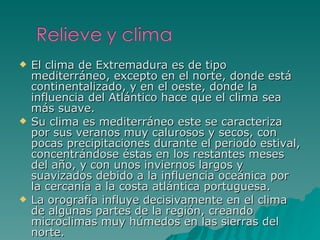 El clima de Extremadura es de tipo mediterráneo, excepto en el norte, donde está continentalizado, y en el oeste, donde la influencia del Atlántico hace que el clima sea más suave. Su clima es mediterráneo este se caracteriza por sus veranos muy calurosos y secos, con pocas precipitaciones durante el periodo estival, concentrándose éstas en los restantes meses del año, y con unos inviernos largos y suavizados debido a la influencia oceánica por la cercanía a la costa atlántica portuguesa. La orografía influye decisivamente en el clima de algunas partes de la región, creando microclimas muy húmedos en las sierras del norte. 