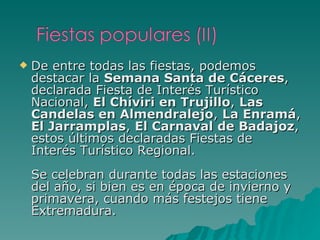 De entre todas las fiestas, podemos destacar la  Semana Santa de Cáceres , declarada Fiesta de Interés Turístico Nacional,  El Chíviri en Trujillo ,  Las Candelas en Almendralejo ,  La Enramá ,  El Jarramplas ,  El Carnaval de Badajoz , estos últimos declaradas Fiestas de Interés Turístico Regional. Se celebran durante todas las estaciones del año, si bien es en época de invierno y primavera, cuando más festejos tiene Extremadura. 