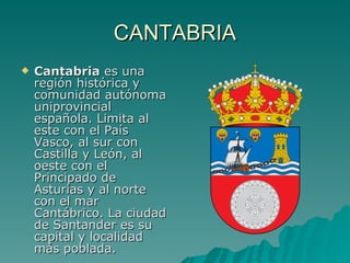 CANTABRIA Cantabria  es una región histórica y comunidad autónoma uniprovincial española. Limita al este con el País Vasco, al sur con Castilla y León, al oeste con el Principado de Asturias y al norte con el mar Cantábrico. La ciudad de Santander es su capital y localidad más poblada. 