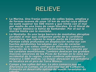 RELIEVE La Marina. Una franja costera de valles bajos, amplios y de formas suaves de unos 10 km de ancho cuya altitud no suele superar los 500 msnm y que limita con el mar por medio de una línea de rasas litorales. En el litoral de la región destaca la bahía de Santander. Por el sur  la marina  limita con  la montaña .  La Montaña. Es una larga barrera de montañas abruptas paralela al mar que componen parte de la cordillera Cantábrica, que cubren la mayor parte de Cantabria. Forman valles profundos en disposición norte-sur con fuertes pendientes horadadas por ríos de carácter torrencial. Los valles configuran diferentes comarcas naturales de la región bien delimitadas físicamente por los cordales montañosos. También destacan los grandes macizos calcáreos de los Picos de Europa en la zona sur occidental de la región, cuyas cumbres sobrepasan la mayoría 2.500 metros. La mayor elevación de Cantabria se localiza en el pico de Torre Blanca. Campo y los valles del sur. La otra comarca que se diferencia es Campo, en el extremo sur de Cantabria. Presenta un desarrollo óptimo de masas forestales de rebollo.  