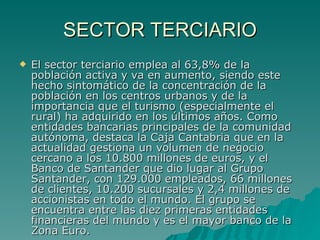 SECTOR TERCIARIO El sector terciario emplea al 63,8% de la población activa y va en aumento, siendo este hecho sintomático de la concentración de la población en los centros urbanos y de la importancia que el turismo (especialmente el rural) ha adquirido en los últimos años. Como entidades bancarias principales de la comunidad autónoma, destaca la Caja Cantabria que en la actualidad gestiona un volumen de negocio cercano a los 10.800 millones de euros, y el Banco de Santander que dio lugar al Grupo Santander, con 129.000 empleados, 66 millones de clientes, 10.200 sucursales y 2,4 millones de accionistas en todo el mundo. El grupo se encuentra entre las diez primeras entidades financieras del mundo y es el mayor banco de la Zona Euro.  