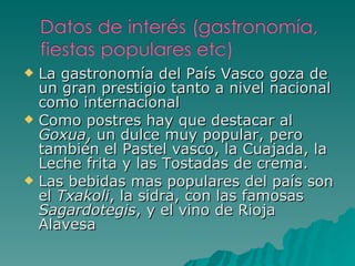 La gastronomía del País Vasco goza de un gran prestigio tanto a nivel nacional como internacional Como postres hay que destacar al  Goxua , un dulce muy popular, pero también el Pastel vasco, la Cuajada, la Leche frita y las Tostadas de crema. Las bebidas mas populares del país son el  Txakoli , la sidra, con las famosas  Sagardotegis , y el vino de Rioja Alavesa 
