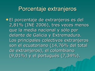 Porcentaje extranjeros El porcentaje de extranjeros es del 2,81% (INE 2006), tres veces menos que la media nacional y sólo por delante de Galicia y Extremadura. Los principales colectivos extranjeros son el ecuatoriano (14,76% del total de extranjeros), el colombiano (9,01%) y el portugués (7,34%). 