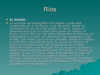Ríos EL DUERO La principal red hidrográfica de Castilla y León está constituida por el río Duero y sus afluentes. Desde su nacimiento en los Picos de Urbión, en Soria, hasta su desembocadura en la ciudad portuguesa de Oporto, el Duero recorre 897 km. Del norte descienden el Pisuerga, el Valderaduey y el Esla, sus afluentes más caudalosos y por el este, con menor agua en sus caudales, destacan el Adaja y el Duratón. Después de pasar la ciudad de Zamora, el Duero se encajona entre las montañas de las Arribes, haciendo frontera con Portugal. Por la margen izquierda le llegan importantes afluentes como el Tormes, el Huebra, el Águeda, el Coa y el Paiva, todos procedentes del sistema Central. Por la derecha le llegan el Sabor, el Tua y el Támega, nacidos en el macizo Galaico. Pasados los Arribes, el Duero gira hacia el oeste adentrándose en Portugal hasta desembocar en el Atlántico. 