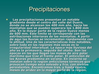 Precipitaciones     Las precipitaciones presentan un notable gradiente desde el centro del valle del Duero, donde no se alcanzan los 400 mm año, hacia las montañas que se pueden superara los 1.800 mm año. En la mayor parte de la región llueve menos de 600 mm. Este límite se corresponde con las estribaciones interiores de las montañas. A partir de aquí las lluvias se incrementan rápidamente con la altitud. Una de las características más notables, sobre todo en las regiones más secas es la irregularidad interanual. La época más lluviosa del año es la primavera, seguida del otoño. Son las épocas en las que llegan las masas de aire polar marítimo que trae el frente polar. El anticiclón de las Azores predomina en verano. En invierno se instalan sobre la región anticiclones térmicos que provocan tiempo seco soleado y frío, con nieblas persistentes. Encontramos tres, y hasta cuatro, meses de aridez en la mayor parte de la región.  