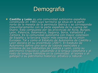 Demografia Castilla y León  es una comunidad autónoma española constituida en 1983 cuyo territorio se sitúa en la parte norte de la meseta de la península Ibérica y se corresponde mayoritariamente con la parte española de la cuenca del Duero. Está compuesta por las provincias de Ávila, Burgos, León, Palencia, Salamanca, Segovia, Soria, Valladolid y Zamora. Es la comunidad autónoma con mayor extensión de España y la tercera región más extensa de la Unión Europea. Tal y como el Estatuto de Autonomía de Castilla y León declara en su preámbulo (2007). El Estatuto de Autonomía define una serie de valores esenciales y símbolos de los habitantes de Castilla y León, como su patrimonio lingüístico (aludiendo a la lengua castellana y al resto de lenguas habladas en la comunidad: el leonés y el gallego) o su patrimonio histórico, artístico y natural.  