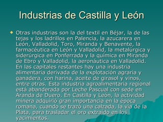 Industrias de Castilla y León Otras industrias son la del textil en Béjar, la de las tejas y los ladrillos en Palencia, la azucarera en León, Valladolid, Toro, Miranda y Benavente, la farmacéutica en León y Valladolid, la metalúrgica y siderúrgica en Ponferrada y la química en Miranda de Ebro y Valladolid, la aeronáutica en Valladolid. En las capitales restantes hay una industria alimentaria derivada de la explotación agraria y ganadera, con harina, aceite de girasol y vinos, entre otras. Esta industria agroalimentaria regional está abanderada por Leche Pascual con sede en Aranda de Duero. En Castilla y León, la actividad minera adquirió gran importancia en la época romana, cuando se trazó una calzada, la vía de la Plata, para trasladar el oro extraído en los yacimientos. 