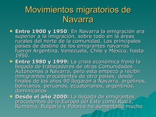Movimientos migratorios de Navarra Entre 1900 y 1950 : En Navarra la emigración era superior a la imigración, sobre todo en la áreas rurales del norte de la comunidad. Los principales países de destino de los emigrantes navarros fueron Argentina, Venezuela, Chile y México, hasta 1950.  Entre 1980 y 1999:  La crisis económica frenó la llegada de trabajadores de otras Comunidades Autónomas a Navarra, pero esta empezó a recibir inmigrantes procedentes de otro paises, desde finales de los años 90 llegaron a Navarra, argelinos, bolivianos, peruanos, ecuatorianos, argentinos, dominicanos  Desde el año 2000:  La llegada de emigrantes procedentes de la Europa del Este como Rusia, Rumanía, Bulgaria y Polonia ha aumentado mucho   