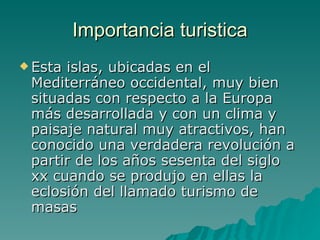 Importancia turistica Esta islas, ubicadas en el Mediterráneo occidental, muy bien situadas con respecto a la Europa más desarrollada y con un clima y paisaje natural muy atractivos, han conocido una verdadera revolución a partir de los años sesenta del siglo xx cuando se produjo en ellas la eclosión del llamado turismo de masas  