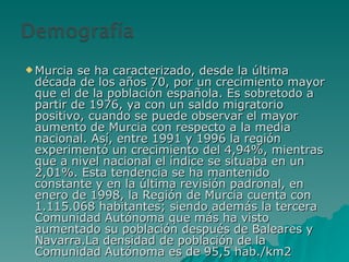 Murcia se ha caracterizado, desde la última década de los años 70, por un crecimiento mayor que el de la población española. Es sobretodo a partir de 1976, ya con un saldo migratorio positivo, cuando se puede observar el mayor aumento de Murcia con respecto a la media nacional. Así, entre 1991 y 1996 la región experimentó un crecimiento del 4,94%, mientras que a nivel nacional el índice se situaba en un 2,01%. Esta tendencia se ha mantenido constante y en la última revisión padronal, en enero de 1998, la Región de Murcia cuenta con 1.115.068 habitantes; siendo además la tercera Comunidad Autónoma que más ha visto aumentado su población después de Baleares y Navarra.La densidad de población de la Comunidad Autónoma es de 95,5 hab./km2 