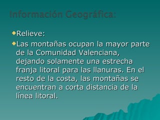 Relieve: Las montañas ocupan la mayor parte de la Comunidad Valenciana, dejando solamente una estrecha franja litoral para las llanuras. En el resto de la costa, las montañas se encuentran a corta distancia de la línea litoral. 