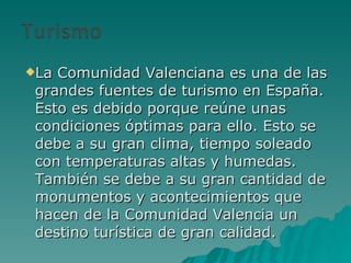 La Comunidad Valenciana es una de las grandes fuentes de turismo en España. Esto es debido porque reúne unas condiciones óptimas para ello. Esto se debe a su gran clima, tiempo soleado con temperaturas altas y humedas. También se debe a su gran cantidad de monumentos y acontecimientos que hacen de la Comunidad Valencia un destino turística de gran calidad. 