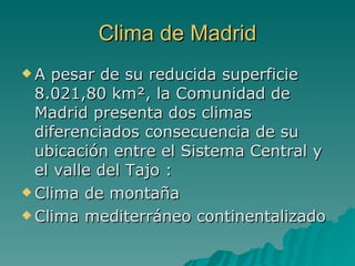 Clima de Madrid A pesar de su reducida superficie 8.021,80 km², la Comunidad de Madrid presenta dos climas diferenciados consecuencia de su ubicación entre el Sistema Central y el valle del Tajo : Clima de montaña Clima mediterráneo continentalizado  