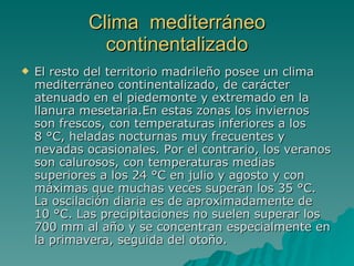 Clima  mediterráneo continentalizado El resto del territorio madrileño posee un clima mediterráneo continentalizado, de carácter atenuado en el piedemonte y extremado en la llanura mesetaria.En estas zonas los inviernos son frescos, con temperaturas inferiores a los 8 °C, heladas nocturnas muy frecuentes y nevadas ocasionales. Por el contrario, los veranos son calurosos, con temperaturas medias superiores a los 24 °C en julio y agosto y con máximas que muchas veces superan los 35 °C. La oscilación diaria es de aproximadamente de 10 °C. Las precipitaciones no suelen superar los 700 mm al año y se concentran especialmente en la primavera, seguida del otoño.  