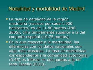 Natalidad y mortalidad de Madrid La tasa de natalidad de la región madrileña (nacidos por cada 1.000 habitantes) es de 11,80 puntos (INE 2005), cifra tímidamente superior a la del conjunto español (10,75 puntos). En lo que respecta a la mortalidad, las diferencias con los datos nacionales son algo más acusadas. La tasa de mortalidad correspondiente a la comunidad autónoma (6,95) es inferior en dos puntos a la de toda España (8,93). 