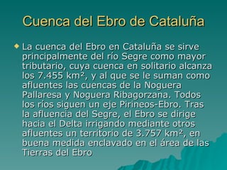 Cuenca del Ebro de Cataluña La cuenca del Ebro en Cataluña se sirve principalmente del río Segre como mayor tributario, cuya cuenca en solitario alcanza los 7.455 km², y al que se le suman como afluentes las cuencas de la Noguera Pallaresa y Noguera Ribagorzana. Todos los ríos siguen un eje Pirineos-Ebro. Tras la afluencia del Segre, el Ebro se dirige hacia el Delta irrigando mediante otros afluentes un territorio de 3.757 km², en buena medida enclavado en el área de las Tierras del Ebro  
