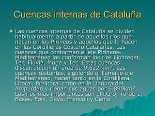 Cuencas internas de Cataluña Las cuencas internas de Cataluña se dividen habitualmente a partir de aquellos ríos que nacen en los Pirineos y aquellos que lo hacen en las Cordilleras Costero Catalanas. Las cuencas que conforman el eje Pirineos-Mediterráneo las conforman los ríos Llobregat, Ter, Fluvià, Muga y Tec. Estas cuencas discurren por un área de 9.622 km². Las cuencas restantes, siguiendo el llamado eje Mediterráneo, nacen tanto en la Cordillera Litoral, Prelitoral como en la Llanura del Ampurdán y riegan sus aguas por 6.890km². Los ríos más importantes son el Daró, Tordera, Besós, Foix, Gayá, Francolí y Cenia .  
