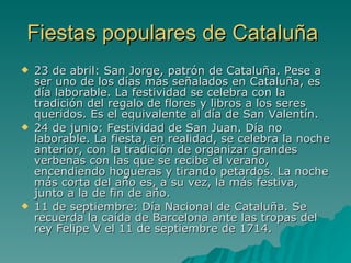 Fiestas populares de Cataluña 23 de abril: San Jorge, patrón de Cataluña. Pese a ser uno de los días más señalados en Cataluña, es día laborable. La festividad se celebra con la tradición del regalo de flores y libros a los seres queridos. Es el equivalente al día de San Valentín.  24 de junio: Festividad de San Juan. Día no laborable. La fiesta, en realidad, se celebra la noche anterior, con la tradición de organizar grandes verbenas con las que se recibe el verano, encendiendo hogueras y tirando petardos. La noche más corta del año es, a su vez, la más festiva, junto a la de fin de año.  11 de septiembre: Día Nacional de Cataluña. Se recuerda la caída de Barcelona ante las tropas del rey Felipe V el 11 de septiembre de 1714. 