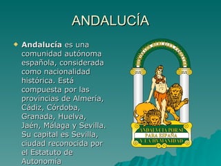 ANDALUCÍA Andalucía  es una comunidad autónoma española, considerada como nacionalidad histórica. Está compuesta por las provincias de Almería, Cádiz, Córdoba, Granada, Huelva, Jaén, Málaga y Sevilla. Su capital es Sevilla, ciudad reconocida por el Estatuto de Autonomía  