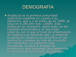 DEMOGRAFÍA Andalucía es la primera comunidad autónoma española en cuanto a su población, que a 1 de enero de en 2009, se sitúa en 8.285.692 hab. (2009). Esta población se concentra, sobre todo, en las capitales provinciales y en las áreas costeras, por lo que el nivel de urbanización de Andalucía es bastante alto; la mitad de la población andaluza se concentra en las veintiocho ciudades de más de cincuenta mil habitantes. La población esta envejecida, aunque el proceso de inmigración está alterando favorablemente la inversión de la pirámide de población.  