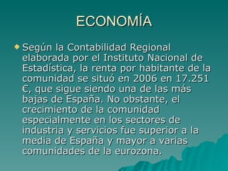 ECONOMÍA Según la Contabilidad Regional elaborada por el Instituto Nacional de Estadística, la renta por habitante de la comunidad se situó en 2006 en 17.251 €, que sigue siendo una de las más bajas de España. No obstante, el crecimiento de la comunidad especialmente en los sectores de industria y servicios fue superior a la media de España y mayor a varias comunidades de la eurozona. 