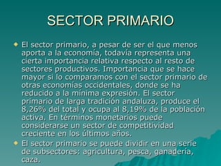 SECTOR PRIMARIO El sector primario, a pesar de ser el que menos aporta a la economía, todavía representa una cierta importancia relativa respecto al resto de sectores productivos. Importancia que se hace mayor si lo comparamos con el sector primario de otras economías occidentales, donde se ha reducido a la mínima expresión. El sector primario de larga tradición andaluza, produce el 8,26% del total y ocupa al 8,19% de la población activa. En términos monetarios puede considerarse un sector de competitividad creciente en los últimos años. El sector primario se puede dividir en una serie de subsectores: agricultura, pesca, ganadería, caza.  