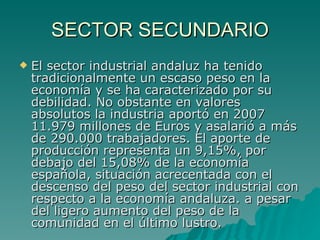 SECTOR SECUNDARIO El sector industrial andaluz ha tenido tradicionalmente un escaso peso en la economía y se ha caracterizado por su debilidad. No obstante en valores absolutos la industria aportó en 2007 11.979 millones de Euros y asalarió a más de 290.000 trabajadores. El aporte de producción representa un 9,15%, por debajo del 15,08% de la economía española, situación acrecentada con el descenso del peso del sector industrial con respecto a la economía andaluza. a pesar del ligero aumento del peso de la comunidad en el último lustro. 
