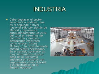 INDUSTRIA Cabe destacar el sector aeronáutico andaluz, que es el segundo a nivel nacional sólo por detrás de Madrid y representa aproximadamente un 21% del total en términos de facturación y empleo, destacando empresas como Airbus, Airbus Military, o la recientemente creada Alestis Aerospace. En el sentido contrario es muy sintomático el poco peso de la economía andaluza en sectores tan importantes como el textil o el electrónico en el ámbito nacional. 