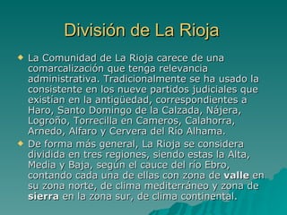 División de La Rioja La Comunidad de La Rioja carece de una comarcalización que tenga relevancia administrativa. Tradicionalmente se ha usado la consistente en los nueve partidos judiciales que existían en la antigüedad, correspondientes a Haro, Santo Domingo de la Calzada, Nájera, Logroño, Torrecilla en Cameros, Calahorra, Arnedo, Alfaro y Cervera del Río Alhama. De forma más general, La Rioja se considera dividida en tres regiones, siendo estas la Alta, Media y Baja, según el cauce del río Ebro, contando cada una de ellas con zona de  valle  en su zona norte, de clima mediterráneo y zona de  sierra  en la zona sur, de clima continental. 