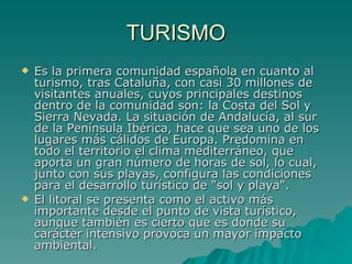 TURISMO Es la primera comunidad española en cuanto al turismo, tras Cataluña, con casi 30 millones de visitantes anuales, cuyos principales destinos dentro de la comunidad son: la Costa del Sol y Sierra Nevada. La situación de Andalucía, al sur de la Península Ibérica, hace que sea uno de los lugares más cálidos de Europa. Predomina en todo el territorio el clima mediterráneo, que aporta un gran número de horas de sol, lo cual, junto con sus playas, configura las condiciones para el desarrollo turístico de "sol y playa". El litoral se presenta como el activo más importante desde el punto de vista turístico, aunque también es cierto que es donde su carácter intensivo provoca un mayor impacto ambiental. 