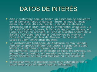 DATOS DE INTERÉS Arte y costumbre popular tienen un escenario de encuentro en las famosas ferias andaluzas. Entre las más famosas están la feria de Abril de Sevilla -extendida a Madrid y Barcelona por el gran número de inmigrantes andaluces-, la Feria del Caballo de Jerez, la Feria de Agosto en Málaga, el Corpus Christi en Granada, la Feria de Nuestra Señora de la Salud de Córdoba, las Fiestas Colombinas de Huelva, la Feria de la Virgen del Mar de Almería o la Feria de San Lucas de Jaén, entre otras muchas. La gastronomía  tradicional de Andalucía es muy variada. Aunque se aprecian diferencias entre la cocina de la zona litoral y la del interior, forma parte de la dieta mediterránea, basada en el aceite de oliva, los cereales, las legumbres, la verdura, el pescado, los frutos secos y la carne; además de una gran tradición en el consumo de vino. El  pescado frito  y el marisco están muy extendidos por la zona litoral y por el interior bajo su influencia. 