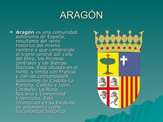 ARAGÓN Aragón  es una comunidad autónoma de España, resultante del reino histórico del mismo nombre y que comprende el tramo central del valle del Ebro, los Pirineos centrales y las Sierras Ibéricas. Está situada en el norte, y limita con Francia y con las comunidadeS autónomas de Castilla-La Mancha, Castilla y León, Cataluña, La Rioja, Navarra y Comunidad Valenciana. Está reconocida en su Estatuto de autonomía como nacionalidad histórica. 