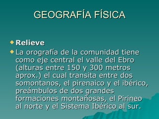 GEOGRAFÍA FÍSICA Relieve  La orografía de la comunidad tiene como eje central el valle del Ebro (alturas entre 150 y 300 metros aprox.) el cual transita entre dos somontanos, el pirenaico y el ibérico, preámbulos de dos grandes formaciones montañosas, el Pirineo al norte y el Sistema Ibérico al sur. 