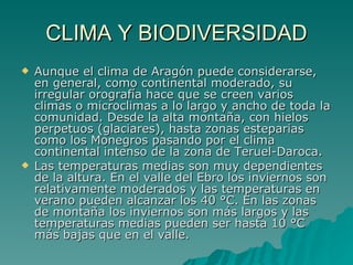 CLIMA Y BIODIVERSIDAD Aunque el clima de Aragón puede considerarse, en general, como continental moderado, su irregular orografía hace que se creen varios climas o microclimas a lo largo y ancho de toda la comunidad. Desde la alta montaña, con hielos perpetuos (glaciares), hasta zonas esteparias como los Monegros pasando por el clima continental intenso de la zona de Teruel-Daroca. Las temperaturas medias son muy dependientes de la altura. En el valle del Ebro los inviernos son relativamente moderados y las temperaturas en verano pueden alcanzar los 40 °C. En las zonas de montaña los inviernos son más largos y las temperaturas medias pueden ser hasta 10 °C más bajas que en el valle.  