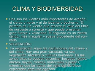 CLIMA Y BIODIVERSIDAD Dos son los vientos más importantes de Aragón: el cierzo o norte y el de levante o bochorno. El primero es un viento que recorre el valle del Ebro de noroeste a sureste y que puede presentar gran fuerza y velocidad. El segundo es un viento cálido, más irregular y suave procedente del sur-este. VEGETACIÓN: La vegetación sigue las oscilaciones del relieve y del clima. Hay una gran variedad, ya sea vegetación silvestre o cultivos humanos. En las zonas altas se pueden encontrar bosques (pinos, abetos, hayas, robles), matorrales y prados, mientras que las zonas del valle del Ebro son explotadas para uso agrícola. 