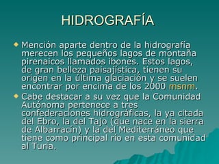 HIDROGRAFÍA  Mención aparte dentro de la hidrografía merecen los pequeños lagos de montaña pirenaicos llamados ibones. Estos lagos, de gran belleza paisajística, tienen su origen en la última glaciación y se suelen encontrar por encima de los 2000  msnm . Cabe destacar a su vez que la Comunidad Autónoma pertenece a tres confederaciones hidrográficas, la ya citada del Ebro, la del Tajo (que nace en la sierra de Albarracín) y la del Mediterráneo que tiene como principal río en esta comunidad al Turia. 