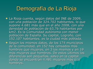 Demografía de La Rioja La Rioja cuenta, según datos del INE de 2009, con una población de 324.702 habitantes, lo que supone 4.681 más que en el año 2008, con una densidad de población de 63,76 habitantes por km2. Es la Comunidad autónoma con menor población de España. Su capital, Logroño, con 152.107 habitantes, es la ciudad más poblada. Según los mismos datos, de los 174 municipios de la comunidad, en 152 hay censados más hombres que mujeres, en 3 los mismos y en 19 más mujeres que hombres. De estos últimos las diferencias son pequeñas, salvo en la capital donde se encuentran 4.481 mujeres más que hombres. 