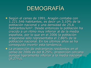 DEMOGRAFÍA Según el censo de 1991, Aragón contaba con 1.221.546 habitantes, es decir un 3,10% de la población nacional y una densidad de 25,6 habitantes/km². Desde entonces la población ha crecido a un ritmo muy inferior al de la media española, por lo que en el 2006 la población aragonesa sólo representaba el 2,86% de la población nacional. En los últimos años se ha conseguido invertir esta tendencia. La proporción de extranjeros residentes en el censo de 2006 es del 8,25%, proporción cercana aunque ligeramente inferior a la media nacional (9,27%). 