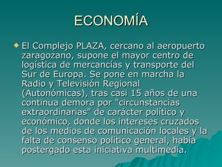 ECONOMÍA El Complejo PLAZA, cercano al aeropuerto zaragozano, supone el mayor centro de logística de mercancías y transporte del Sur de Europa. Se pone en marcha la Radio y Televisión Regional (Autonómicas), tras casi 15 años de una continua demora por "circunstancias extraordinarias" de carácter político y económico, donde los intereses cruzados de los medios de comunicación locales y la falta de consenso político general, había postergado esta iniciativa multimedia.  